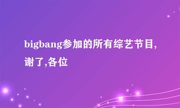 bigbang参加的所有综艺节目,谢了,各位