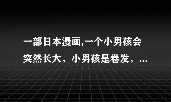 一部日本漫画,一个小男孩会突然长大，小男孩是卷发，长大了很帅，和女主角在一起的