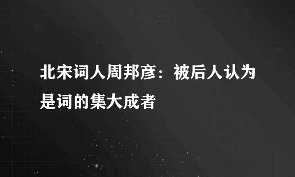 北宋词人周邦彦：被后人认为是词的集大成者