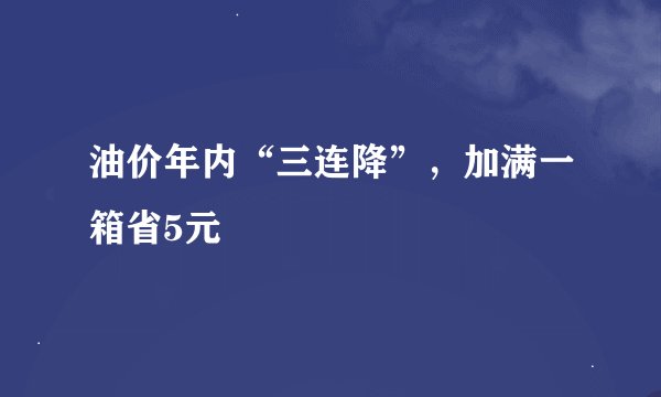 油价年内“三连降”，加满一箱省5元