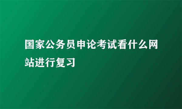 国家公务员申论考试看什么网站进行复习