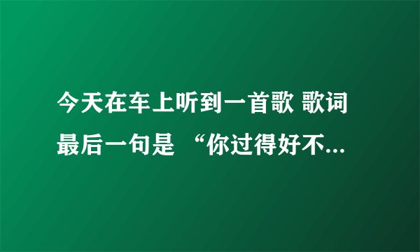 今天在车上听到一首歌 歌词最后一句是 “你过得好不好 我好不了”