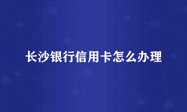 长沙银行信用卡怎么办理