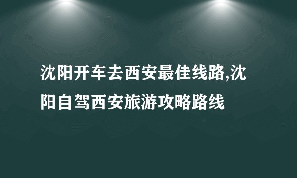 沈阳开车去西安最佳线路,沈阳自驾西安旅游攻略路线