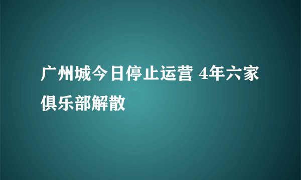 广州城今日停止运营 4年六家俱乐部解散