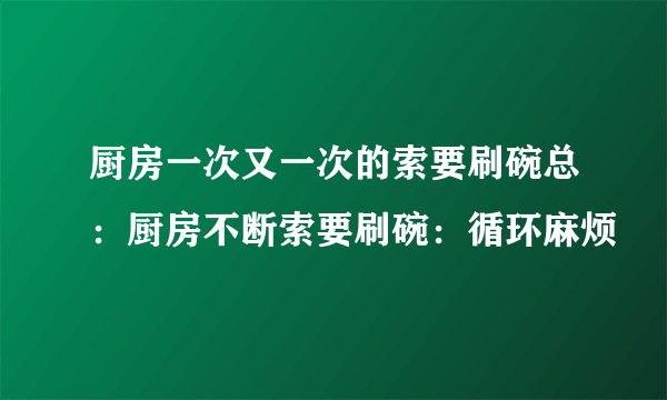 厨房一次又一次的索要刷碗总：厨房不断索要刷碗：循环麻烦
