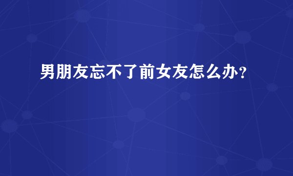 男朋友忘不了前女友怎么办？