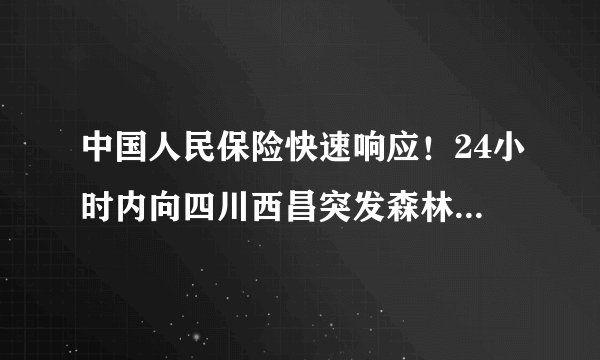 中国人民保险快速响应！24小时内向四川西昌突发森林火灾支付首笔赔款720万元