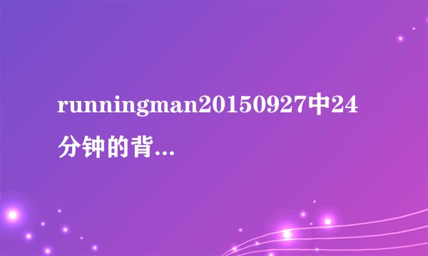 runningman20150927中24分钟的背景音乐是什么