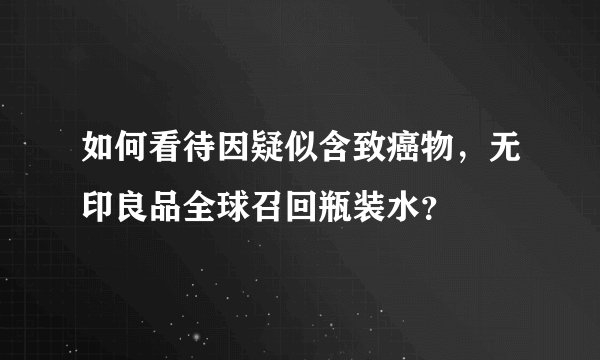 如何看待因疑似含致癌物，无印良品全球召回瓶装水？