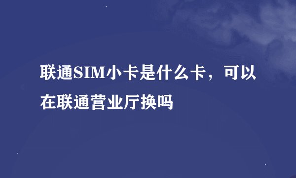 联通SIM小卡是什么卡，可以在联通营业厅换吗