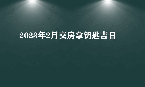2023年2月交房拿钥匙吉日