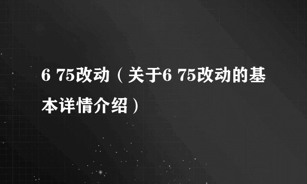 6 75改动（关于6 75改动的基本详情介绍）