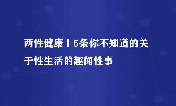 两性健康丨5条你不知道的关于性生活的趣闻性事