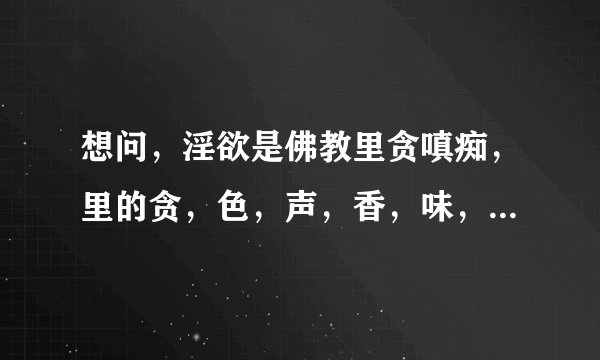 想问，淫欲是佛教里贪嗔痴，里的贪，色，声，香，味，触，这五欲的哪一欲啊？ 淫欲是贪吗
