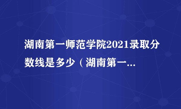 湖南第一师范学院2021录取分数线是多少（湖南第一师范学院2021录取分数线是多少分）