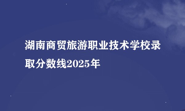 湖南商贸旅游职业技术学校录取分数线2025年