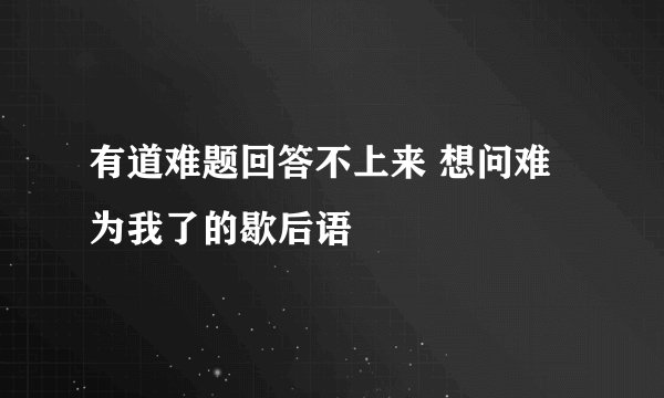 有道难题回答不上来 想问难为我了的歇后语
