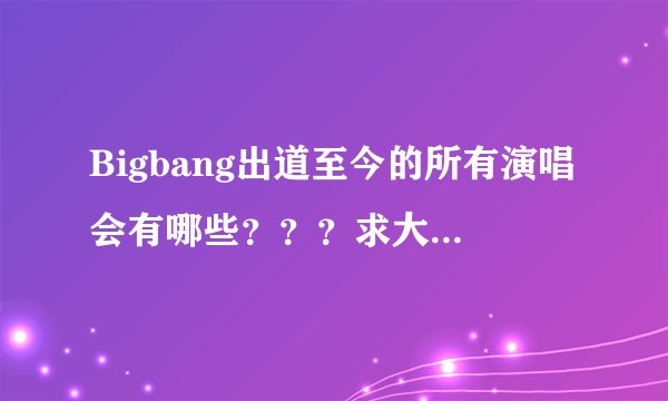 Bigbang出道至今的所有演唱会有哪些？？？求大神回答。。。