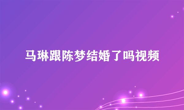 马琳跟陈梦结婚了吗视频