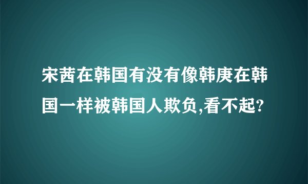 宋茜在韩国有没有像韩庚在韩国一样被韩国人欺负,看不起?
