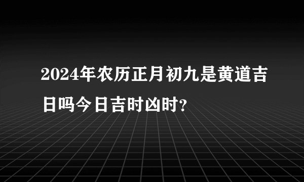 2024年农历正月初九是黄道吉日吗今日吉时凶时？
