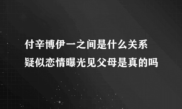 付辛博伊一之间是什么关系 疑似恋情曝光见父母是真的吗