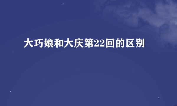 大巧娘和大庆第22回的区别