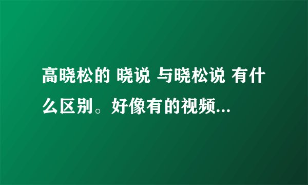 高晓松的 晓说 与晓松说 有什么区别。好像有的视频网站放晓说 有的放晓松说。这两者的根本差别是什么