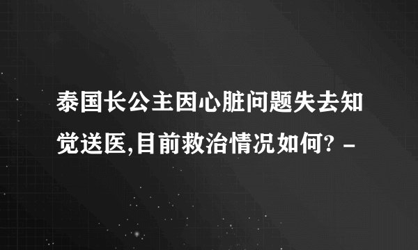泰国长公主因心脏问题失去知觉送医,目前救治情况如何? -