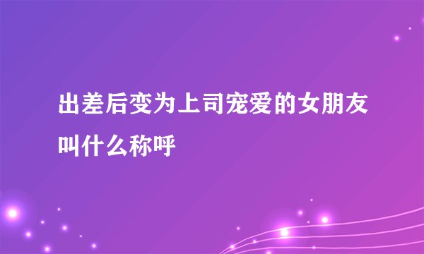出差后变为上司宠爱的女朋友叫什么称呼