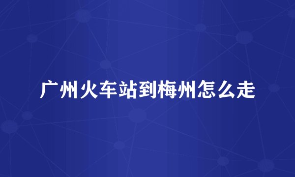 广州火车站到梅州怎么走