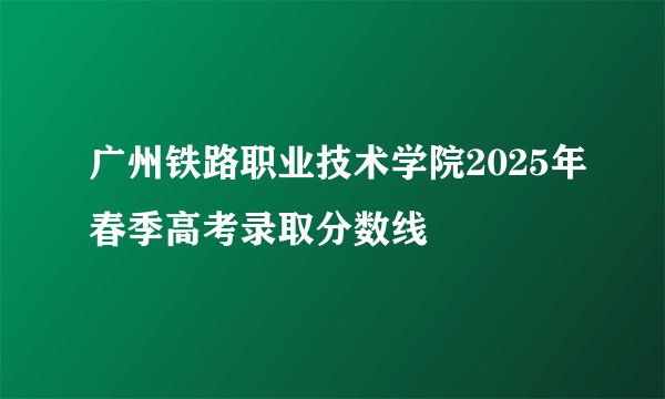 广州铁路职业技术学院2025年春季高考录取分数线