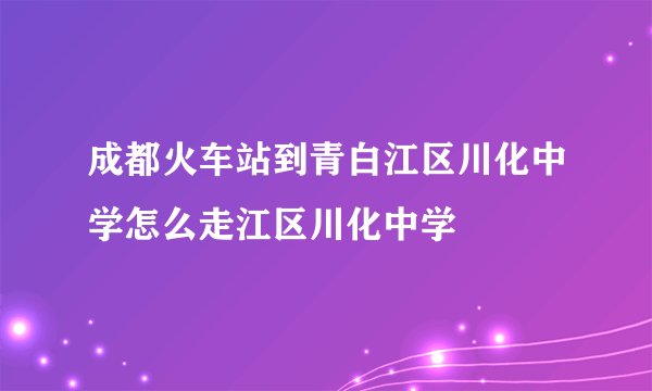 成都火车站到青白江区川化中学怎么走江区川化中学