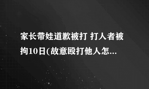 家长带娃道歉被打 打人者被拘10日(故意殴打他人怎么处罚)