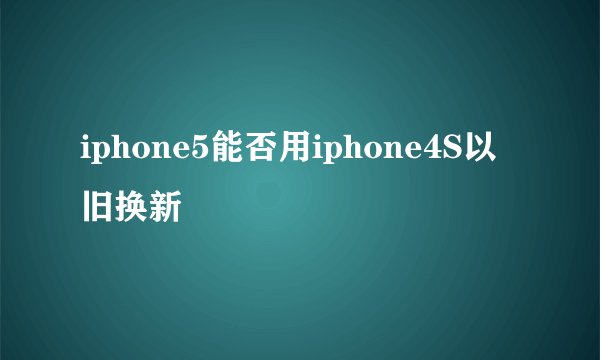 iphone5能否用iphone4S以旧换新
