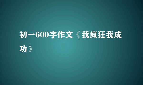 初一600字作文《我疯狂我成功》
