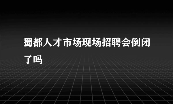 蜀都人才市场现场招聘会倒闭了吗