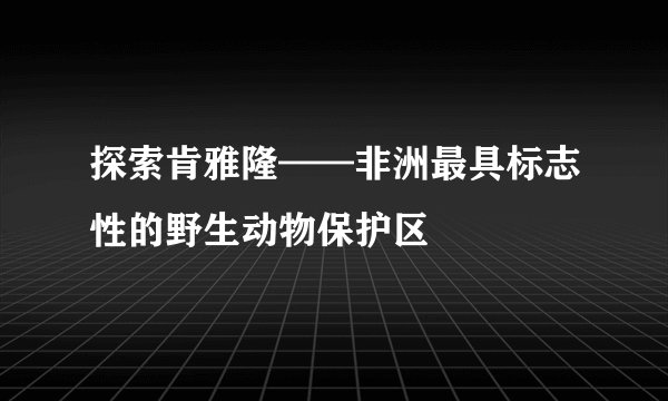 探索肯雅隆——非洲最具标志性的野生动物保护区