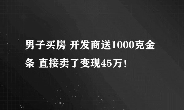 男子买房 开发商送1000克金条 直接卖了变现45万！