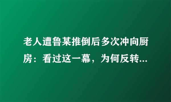 老人遭鲁某推倒后多次冲向厨房：看过这一幕，为何反转声更多了？