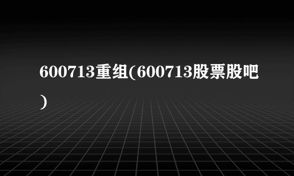 600713重组(600713股票股吧)