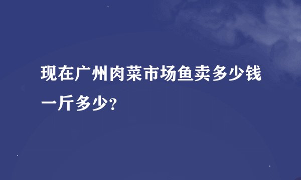现在广州肉菜市场鱼卖多少钱一斤多少？
