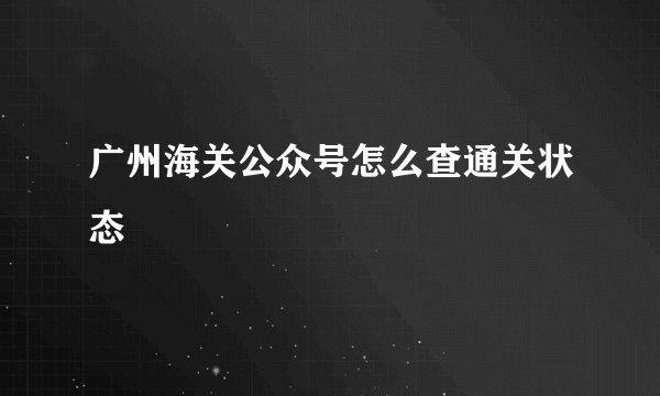 广州海关公众号怎么查通关状态