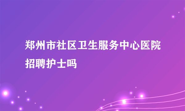 郑州市社区卫生服务中心医院招聘护士吗