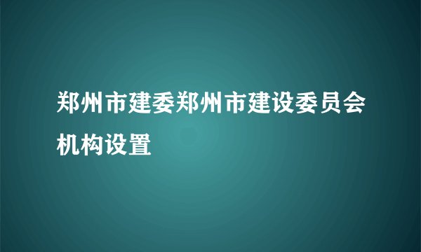 郑州市建委郑州市建设委员会机构设置