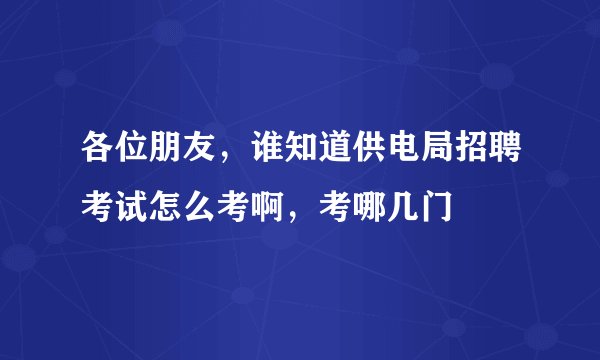 各位朋友，谁知道供电局招聘考试怎么考啊，考哪几门
