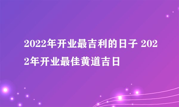 2022年开业最吉利的日子 2022年开业最佳黄道吉日