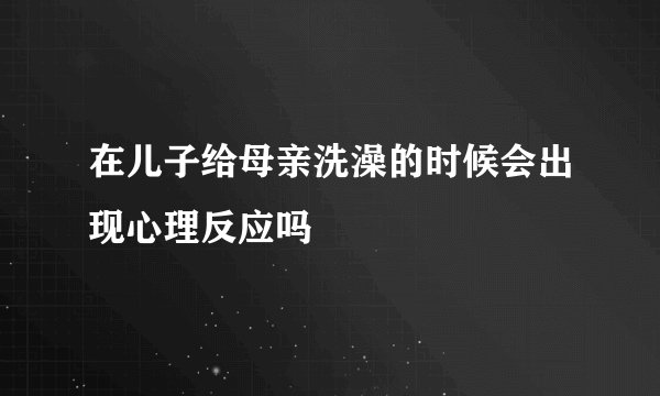 在儿子给母亲洗澡的时候会出现心理反应吗