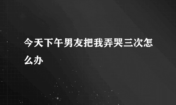 今天下午男友把我弄哭三次怎么办